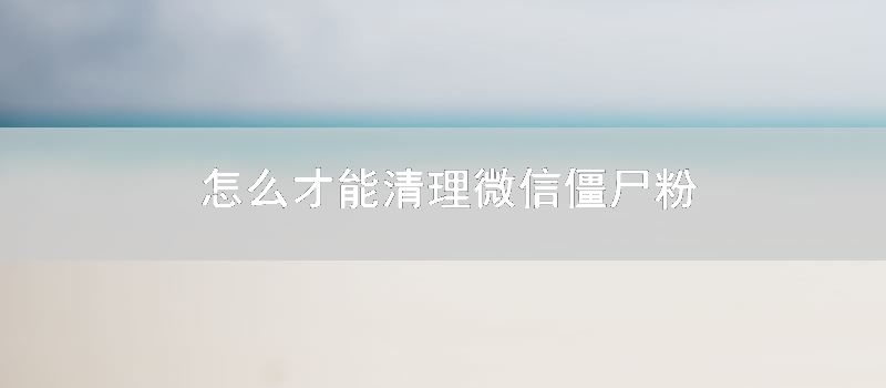 怎么才能清理微信僵尸粉